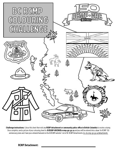 Challenge instructions: Colour this sheet then visit any RCMP detachment or community police office in British Columbia to receive a stamp. Once completed, scan or send a picture of your colouring sheet to: BCRCMP-GRCENCB@rcmp-grc.gc.ca and you will be entered into a draw for RCMP 150 anniversary prizes and have your artwork featured on the BCRCMP website! List of BC RCMP Detachments: bc-cb.rcmp-grc.gc.ca/detachments  